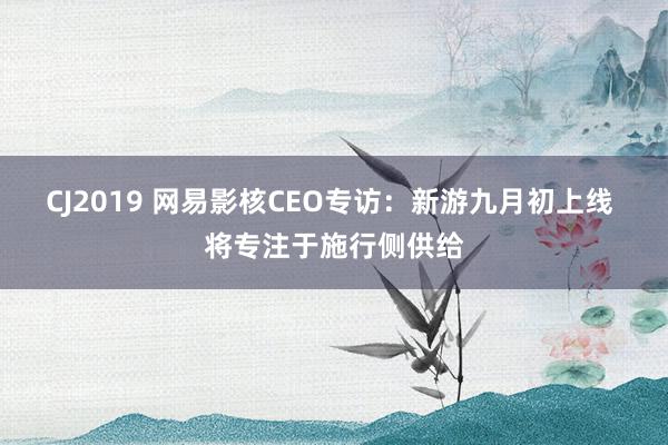 CJ2019 网易影核CEO专访:新游九月初上线 将专注于施行侧供给